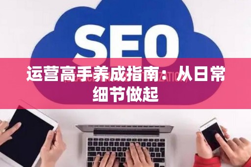 运营高手养成指南：从日常细节做起